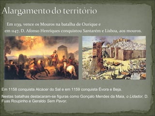 Em 1139, vence os Mouros na batalha de Ourique e
 em 1147, D. Afonso Henriques conquistou Santarém e Lisboa, aos mouros.




Em 1158 conquista Alcácer do Sal e em 1159 conquista Évora e Beja.
Nestas batalhas destacaram-se figuras como Gonçalo Mendes da Maia, o Lidador, D.
Fuas Roupinho e Geraldo Sem Pavor.
 