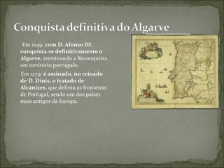 Em 1249. com D. Afonso III,
conquista-se definitivamente o
Algarve, terminando a Reconquista
em território português.
Em 1279, é assinado, no reinado
de D. Dinis, o tratado de
Alcanizes, que definiu as fronteiras
de Portugal, sendo um dos países
mais antigos da Europa.
 