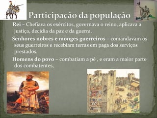 Rei – Chefiava os exércitos, governava o reino, aplicava a
 justiça, decidia da paz e da guerra.
Senhores nobres e monges guerreiros – comandavam os
 seus guerreiros e recebiam terras em paga dos serviços
 prestados.
Homens do povo – combatiam a pé , e eram a maior parte
 dos combatentes,
 