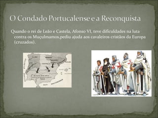 Quando o rei de Leão e Castela, Afonso VI, teve dificuldades na luta
 contra os Muçulmamos,pediu ajuda aos cavaleiros cristãos da Europa
 (cruzados).
 
