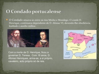  O Condado situava-se entre os rios Minho e Mondego. O conde D.
  Henrique, continuava dependente de D. Afonso VI, devendo-lhe obediência,
  lealdade e auxílio militar.




 Com a morte de D. Henrique, ficou a
 governar D. Teresa. Com 16 anos, D.
 Afonso Henriques, arma-se, a si próprio,
 cavaleiro, acto próprio só de reis.
 