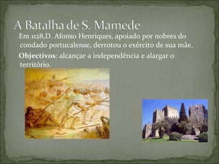 Em 1128,D. Afonso Henriques, apoiado por nobres do
condado portucalense, derrotou o exército de sua mãe.
Objectivos: alcançar a independência e alargar o
território.
 