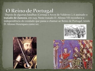 Depois de algumas batalhas (Cerneja e Arcos de Valdevez ), é assinado o
tratado de Zamora, em 1143. Neste tratado D. Afonso VII reconhece a
independência do condado que passa a chamar-se Reino de Portugal, tendo
D. Afonso Henriques como rei.
 