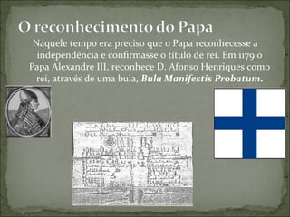Naquele tempo era preciso que o Papa reconhecesse a
  independência e confirmasse o título de rei. Em 1179 o
Papa Alexandre III, reconhece D. Afonso Henriques como
  rei, através de uma bula, Bula Manifestis Probatum.
 