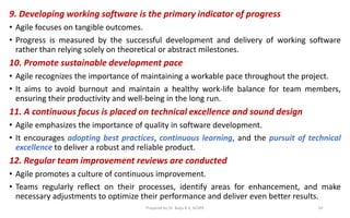 9. Developing working software is the primary indicator of progress
• Agile focuses on tangible outcomes.
• Progress is measured by the successful development and delivery of working software
rather than relying solely on theoretical or abstract milestones.
10. Promote sustainable development pace
• Agile recognizes the importance of maintaining a workable pace throughout the project.
• It aims to avoid burnout and maintain a healthy work-life balance for team members,
ensuring their productivity and well-being in the long run.
11. A continuous focus is placed on technical excellence and sound design
• Agile emphasizes the importance of quality in software development.
• It encourages adopting best practices, continuous learning, and the pursuit of technical
excellence to deliver a robust and reliable product.
12. Regular team improvement reviews are conducted
• Agile promotes a culture of continuous improvement.
• Teams regularly reflect on their processes, identify areas for enhancement, and make
necessary adjustments to optimize their performance and deliver even better results.
Prepared by Dr. Baiju B V, SCOPE 10
 