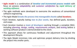 • Agile model is a combination of iterative and incremental process models with
focus on process adaptability and customer satisfaction by rapid delivery of
working software.
• The agile methods were developed to overcome the weakness of conventional
software engineering.
• The Agile Model breaks the process into manageable chunks called iterations.
• Each iteration, typically lasting two to four weeks, has defined goals, duration,
and scope.
• Each iteration involves a team of developers working through a complete SDLC,
including planning, design, coding, requirements analysis, and testing before a
working software product is demonstrated to the client.
• This approach allows for continuous feedback and adjustment throughout the
development lifecycle.
• The Agile Model minimizes risks and optimizes project delivery time by dividing
the project into smaller parts.
Prepared by Dr. Baiju B V, SCOPE 3
 
