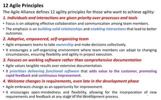 12 Agile Principles
The Agile Alliance defines 12 agility principles for those who want to achieve agility:
1. Individuals and interactions are given priority over processes and tools
• Focus is on adopting effective collaboration and communication among team members.
• The emphasis is on building solid relationships and enabling interactions that lead to better
outcomes.
2. Adaptive, empowered, self-organizing team
• Agile empowers teams to take ownership and make decisions collectively.
• It encourages a self-organizing environment where team members can adapt to changing
circumstances, ensuring flexibility and agility in project execution.
3. Focuses on working software rather than comprehensive documentation
• Agile values tangible results over extensive documentation.
• It prioritizes delivering functional software that adds value to the customer, promoting
rapid feedback and continuous improvement.
4. Welcome changes in requirements, even late in the development phase
• Agile embraces change as an opportunity for improvement.
• It encourages open-mindedness and flexibility, allowing for the incorporation of new
requirements and feedback at any stage of the development process.
Prepared by Dr. Baiju B V, SCOPE 8
 