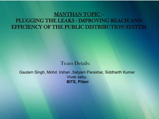 9/6/2013
MANTHAN TOPIC :-
PLUGGING THE LEAKS : IMPROVING REACH AND
EFFICIENCY OF THE PUBLIC DISTRIBUTION SYSTEM
Team Details:
Gautam Singh, Mohd. Irshan ,Satyam Parashar, Siddharth Kumar
Vivek sahu.
BITS, Pilani
 