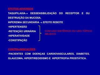 EFEITOS ADVERSOS
TAQUIFILAXIA DESSENSIBILIZAÇÃO DO RECEPTOR E OU
DESTRUIÇÃO DA MUCOSA.
HIPEREMIA SECUNDÁRIA  EFEITO REBOTE
•HIPERTENSÃO
•RETENÇÃO URINÁRIA
•HIPERATIVIDADE
•CONSTIPAÇÃO
CONTRA-INDICAÇÕES:
•PACIENTES COM DOENÇAS CARDIOVASCULARES, DIABETES,
GLAUCOMA, HIPERTIREOIDISMO E HIPERTROFIA PROSTÁTICA.
COM USO SISTÊMICO OU USO TÓPICO
ABUSIVO
 