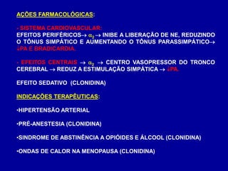 AÇÕES FARMACOLÓGICAS:
- SISTEMA CARDIOVASCULAR:
EFEITOS PERIFÉRICOS 2  INIBE A LIBERAÇÃO DE NE, REDUZINDO
O TÔNUS SIMPÁTICO E AUMENTANDO O TÔNUS PARASSIMPÁTICO
PA E BRADICARDIA.
- EFEITOS CENTRAIS  2  CENTRO VASOPRESSOR DO TRONCO
CEREBRAL  REDUZ A ESTIMULAÇÃO SIMPÁTICA  PA.
EFEITO SEDATIVO (CLONIDINA)
INDICAÇÕES TERAPÊUTICAS:
•HIPERTENSÃO ARTERIAL
•PRÉ-ANESTESIA (CLONIDINA)
•SINDROME DE ABSTINÊNCIA A OPIÓIDES E ÁLCOOL (CLONIDINA)
•ONDAS DE CALOR NA MENOPAUSA (CLONIDINA)
 