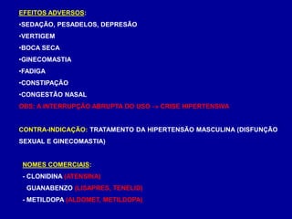 EFEITOS ADVERSOS:
•SEDAÇÃO, PESADELOS, DEPRESÃO
•VERTIGEM
•BOCA SECA
•GINECOMASTIA
•FADIGA
•CONSTIPAÇÃO
•CONGESTÃO NASAL
OBS: A INTERRUPÇÃO ABRUPTA DO USO  CRISE HIPERTENSIVA
CONTRA-INDICAÇÃO: TRATAMENTO DA HIPERTENSÃO MASCULINA (DISFUNÇÃO
SEXUAL E GINECOMASTIA)
NOMES COMERCIAIS:
- CLONIDINA (ATENSINA)
- GUANABENZO (LISAPRES, TENELID)
- METILDOPA (ALDOMET, METILDOPA)
 