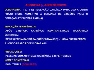 AGONISTA 1-ADRENÉRGICO:
DOBUTAMINA  1  ESTIMULAÇÃO CARDÍACA PARA USO A CURTO
PRAZO (PODE AUMENTAR A DEMANDA DE OXIGÊNIO PARA O
CORAÇÃO- PRECIPITAR ANGINA)
INDICAÇÃO TERAPÊUTICA:
•APÓS CIRURGIA CARDÍACA (CONTRATILIDADE MIOCÁRDICA
DEPRIMIDA)
•INSUFICIÊNCIA CARDÍACA CONGESTIVA (ICC) – USO A CURTO PRAZO
A LONGO PRAZO PODE PIORAR A IC
PRECAUÇÕES:
•PESSOAS COM ARRITMIAS CARDÍACAS E HIPERTENSOS
NOMES COMERCIAIS:
•DOBUTAMINA (DOBUTREX)
 