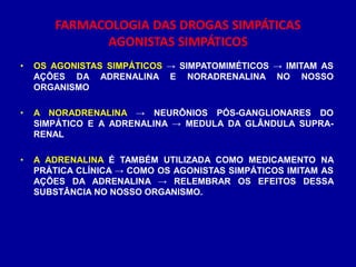 • OS AGONISTAS SIMPÁTICOS → SIMPATOMIMÉTICOS → IMITAM AS
AÇÕES DA ADRENALINA E NORADRENALINA NO NOSSO
ORGANISMO
• A NORADRENALINA → NEURÔNIOS PÓS-GANGLIONARES DO
SIMPÁTICO E A ADRENALINA → MEDULA DA GLÂNDULA SUPRA-
RENAL
• A ADRENALINA É TAMBÉM UTILIZADA COMO MEDICAMENTO NA
PRÁTICA CLÍNICA → COMO OS AGONISTAS SIMPÁTICOS IMITAM AS
AÇÕES DA ADRENALINA → RELEMBRAR OS EFEITOS DESSA
SUBSTÂNCIA NO NOSSO ORGANISMO.
FARMACOLOGIA DAS DROGAS SIMPÁTICAS
AGONISTAS SIMPÁTICOS
 