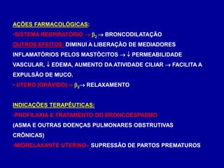 AÇÕES FARMACOLÓGICAS:
•SISTEMA RESPIRATÓRIO  2  BRONCODILATAÇÃO
OUTROS EFEITOS: DIMINUI A LIBERAÇÃO DE MEDIADORES
INFLAMATÓRIOS PELOS MASTÓCITOS   PERMEABILIDADE
VASCULAR,  EDEMA, AUMENTO DA ATIVIDADE CILIAR  FACILITA A
EXPULSÃO DE MUCO.
• UTERO (GRÁVIDO) 2 RELAXAMENTO
INDICAÇÕES TERAPÊUTICAS:
•PROFILAXIA E TRATAMENTO DO BRONCOESPASMO
(ASMA E OUTRAS DOENÇAS PULMONARES OBSTRUTIVAS
CRÔNICAS)
•MIORELAXANTE UTERINO– SUPRESSÃO DE PARTOS PREMATUROS
 