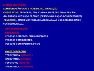 EFEITOS COLATERAIS
ADMINISTRAÇÃO ORAL E PARENTERAL X INALAÇÃO
•DOSES ALTAS: TREMORES, TAQUICARDIA, HIPERGLICEMIA,CEFALÉIA.
•TOLERÂNCIA APÓS USO CRÔNICO (DESSENSIBILIZAÇÃO DOS RECPTORES)
•FENOTEROL: MAIOR MORTALIDADE ASSOCIADA AO USO CRÔNICO (NÃO É
VENDIDO NOS EUA).
CONTRA-INDICAÇÕES:
MAIOR RISCO:
•PESSOAS COM PROBLEMAS CARDÍACOS.
•PESSOAS COM DIABETES.
•PESSOAS COM HIPERTIREIDISMO
NOMES COMERCIAIS:
•TERBUTALINA (BRICANYL)
•SALBUTAMOL (AEROLIN)
•FENOTEROL (BEROTEC)
•SALMETEROL (SEREVENT)
 
