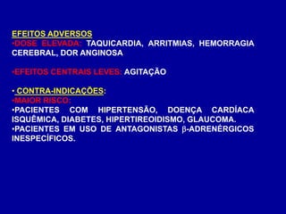 EFEITOS ADVERSOS
•DOSE ELEVADA: TAQUICARDIA, ARRITMIAS, HEMORRAGIA
CEREBRAL, DOR ANGINOSA
•EFEITOS CENTRAIS LEVES: AGITAÇÃO
• CONTRA-INDICAÇÕES:
•MAIOR RISCO:
•PACIENTES COM HIPERTENSÃO, DOENÇA CARDÍACA
ISQUÊMICA, DIABETES, HIPERTIREOIDISMO, GLAUCOMA.
•PACIENTES EM USO DE ANTAGONISTAS -ADRENÉRGICOS
INESPECÍFICOS.
 