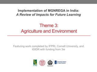 Theme 3:
Agriculture and Environment
Implementation of MGNREGA in India:
A Review of Impacts for Future Learning
Featuring work completed by IFPRI, Cornell University, and
IGIDR with funding from 3ie
 