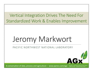 Jeromy Markwort
PACIFIC NORTHWEST NATIONAL LABORATORY
A conversation of data, process and agriculture – www.aprecs.com/agx
AGx© ApRecs. Trademarks property of their owners.
1-888-610-4230 - Published: Winter 14/15
Vertical Integration Drives The Need ForVertical Integration Drives The Need ForVertical Integration Drives The Need ForVertical Integration Drives The Need For
Standardized Work & Enables ImprovementStandardized Work & Enables ImprovementStandardized Work & Enables ImprovementStandardized Work & Enables Improvement
 
