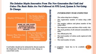INFORMATION TO BE INSPECTED
The ration shop has to display:
 The registration number of ration shop (ARS
No.)
 The number, address and phone number of the
ration office
 The inspectors name and time of his weekly visit.
 The stock position of all rationed commodities in
units.
 The official price list.
 The total number of ration cards registered with
the shop.
 The total number of units.
A complaint book has to be available to card
holders.
The Solution Maybe Innovative From The New Generation But Until And
Unless The Basic Rules Are Not Followed At FPS Level, System Is Not Going
To Change.
Display Of Samples
The Weekly Quota Is
Not Fortified If Not
Purchased.
Ensure That You Get
A Receipt
You Are Entitled To
Buy Only The
Commodities You
Require
SOME OF THE BASIC
RATIONING RULES
AND CARD HOLDERS
RIGHTS.
Card holder should not be intimated by threats made by
the shopkeeper. He has no powers to seize, change or
cancel their cards.
BASICMETHODCOULDSOLVEHALFOFTHEPROBLEM
 