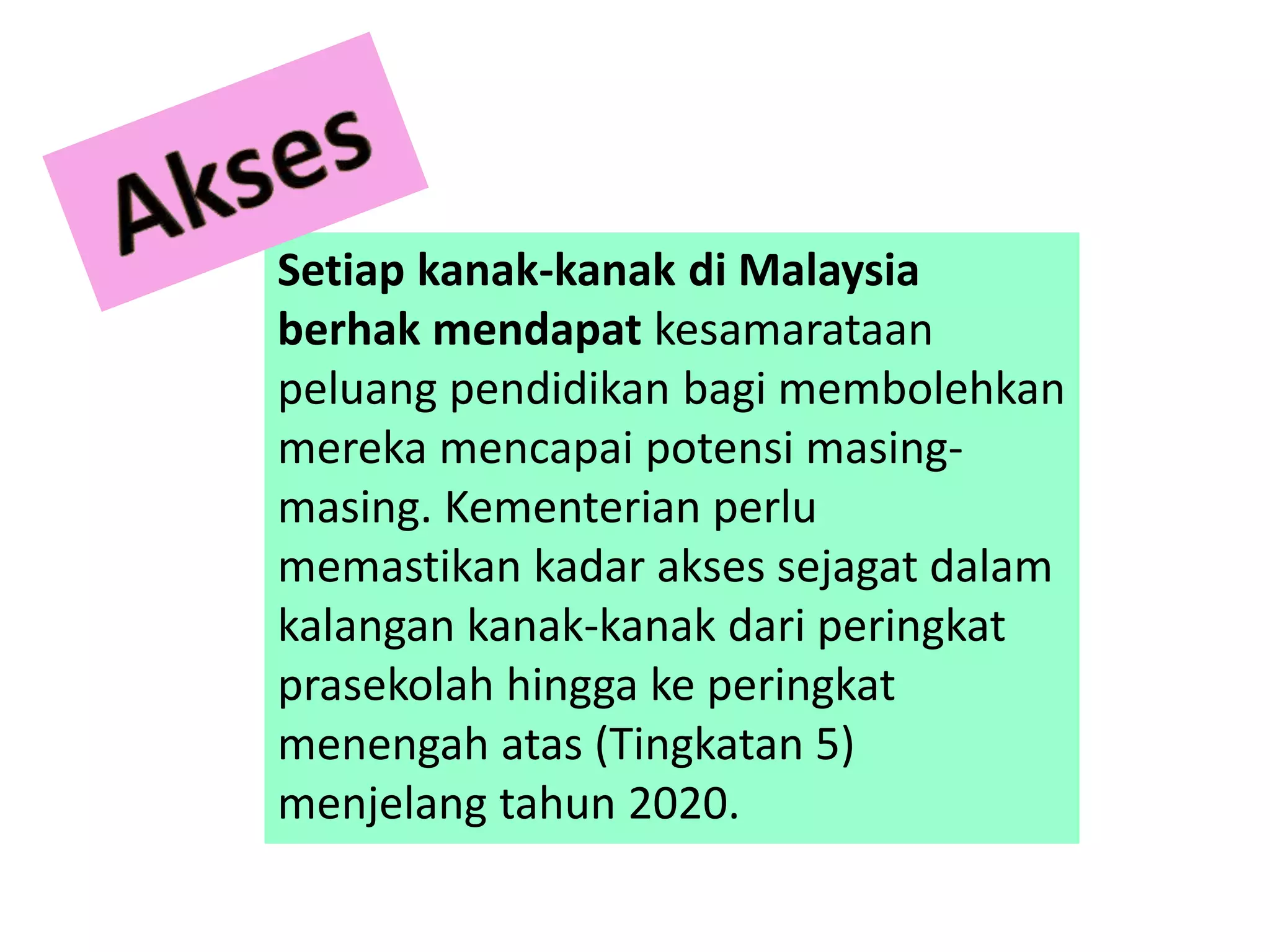 Setiap kanak-kanak di Malaysia
berhak mendapat kesamarataan
peluang pendidikan bagi membolehkan
mereka mencapai potensi masing-
masing. Kementerian perlu
memastikan kadar akses sejagat dalam
kalangan kanak-kanak dari peringkat
prasekolah hingga ke peringkat
menengah atas (Tingkatan 5)
menjelang tahun 2020.
 