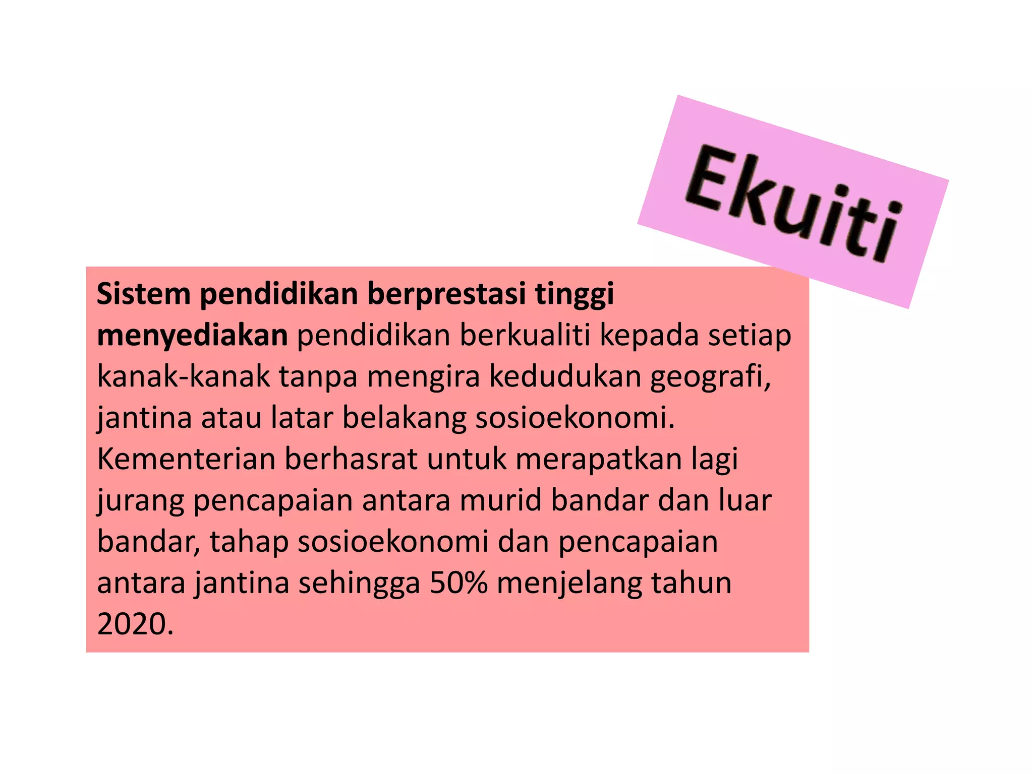 Sistem pendidikan berprestasi tinggi
menyediakan pendidikan berkualiti kepada setiap
kanak-kanak tanpa mengira kedudukan geografi,
jantina atau latar belakang sosioekonomi.
Kementerian berhasrat untuk merapatkan lagi
jurang pencapaian antara murid bandar dan luar
bandar, tahap sosioekonomi dan pencapaian
antara jantina sehingga 50% menjelang tahun
2020.
 