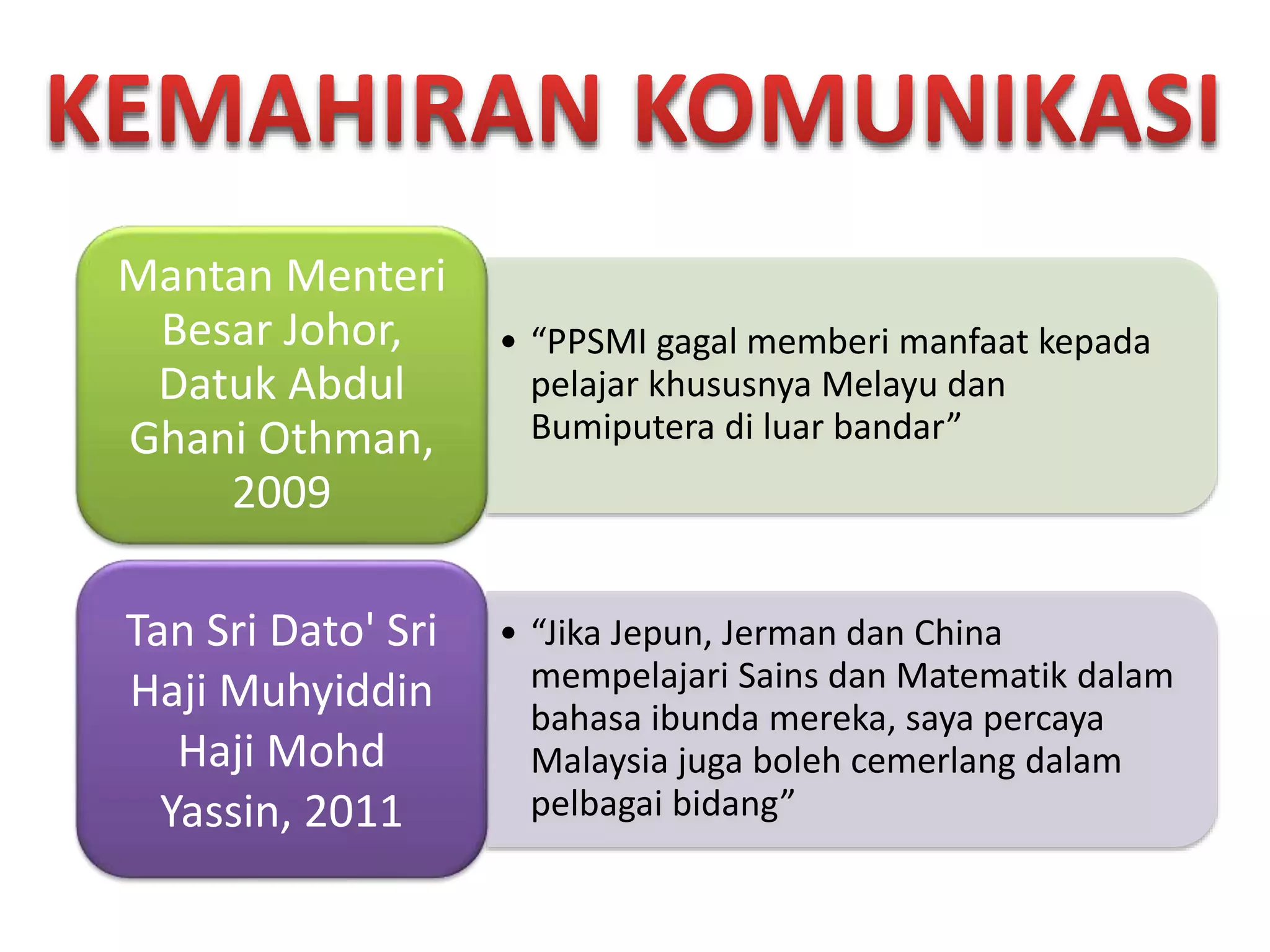 • “PPSMI gagal memberi manfaat kepada
pelajar khususnya Melayu dan
Bumiputera di luar bandar”
Mantan Menteri
Besar Johor,
Datuk Abdul
Ghani Othman,
2009
• “Jika Jepun, Jerman dan China
mempelajari Sains dan Matematik dalam
bahasa ibunda mereka, saya percaya
Malaysia juga boleh cemerlang dalam
pelbagai bidang”
Tan Sri Dato' Sri
Haji Muhyiddin
Haji Mohd
Yassin, 2011
 