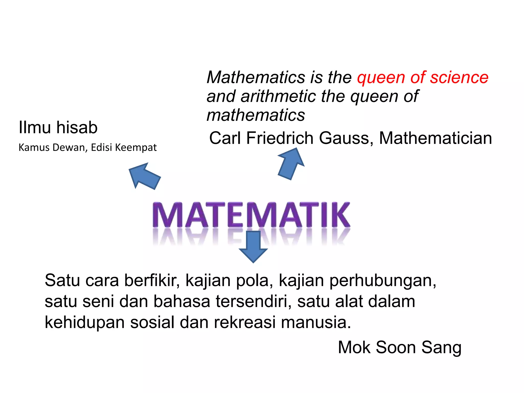 Ilmu hisab
Kamus Dewan, Edisi Keempat
Satu cara berfikir, kajian pola, kajian perhubungan,
satu seni dan bahasa tersendiri, satu alat dalam
kehidupan sosial dan rekreasi manusia.
Mok Soon Sang
Mathematics is the queen of science
and arithmetic the queen of
mathematics
Carl Friedrich Gauss, Mathematician
 