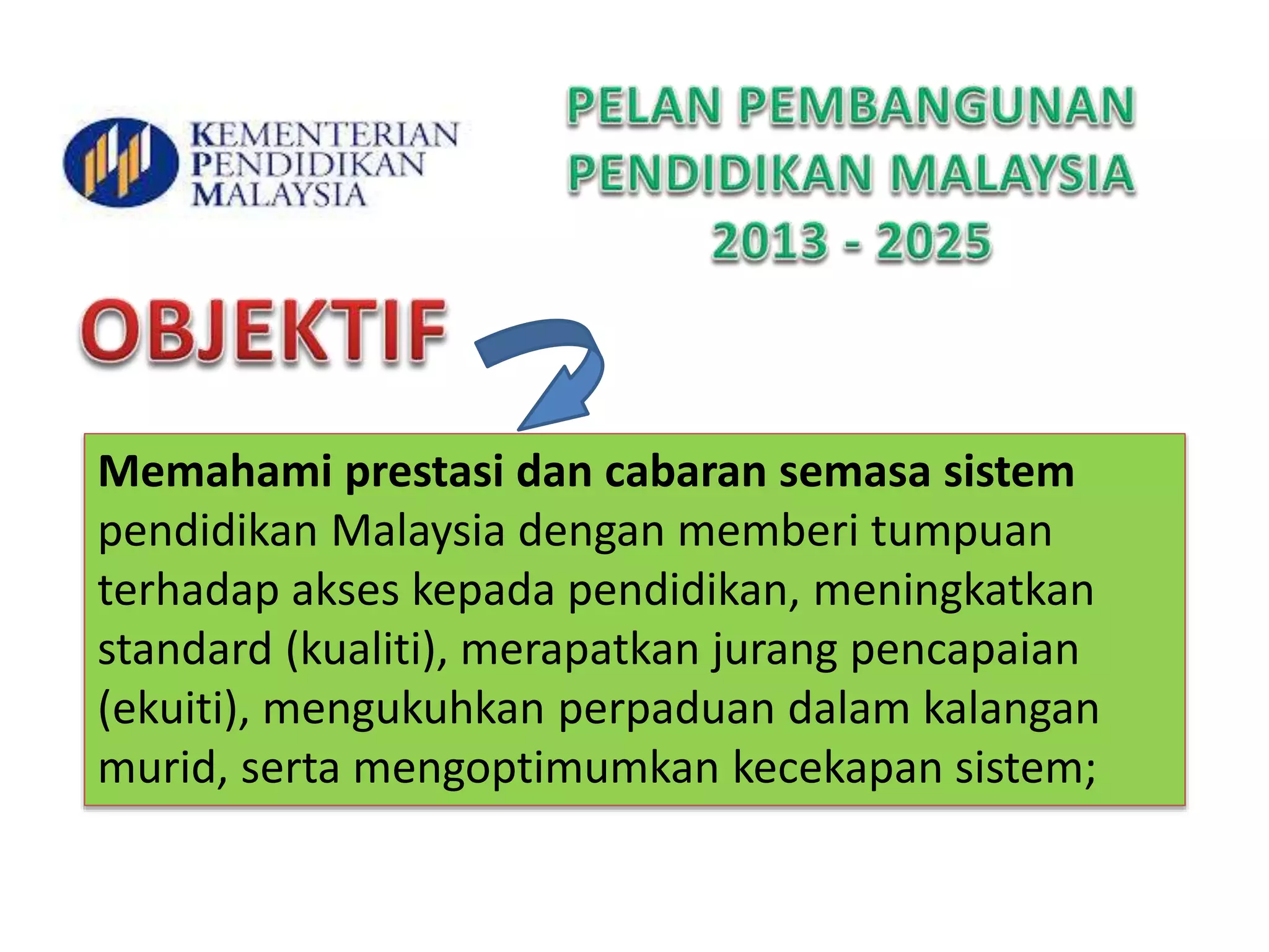 Memahami prestasi dan cabaran semasa sistem
pendidikan Malaysia dengan memberi tumpuan
terhadap akses kepada pendidikan, meningkatkan
standard (kualiti), merapatkan jurang pencapaian
(ekuiti), mengukuhkan perpaduan dalam kalangan
murid, serta mengoptimumkan kecekapan sistem;
 