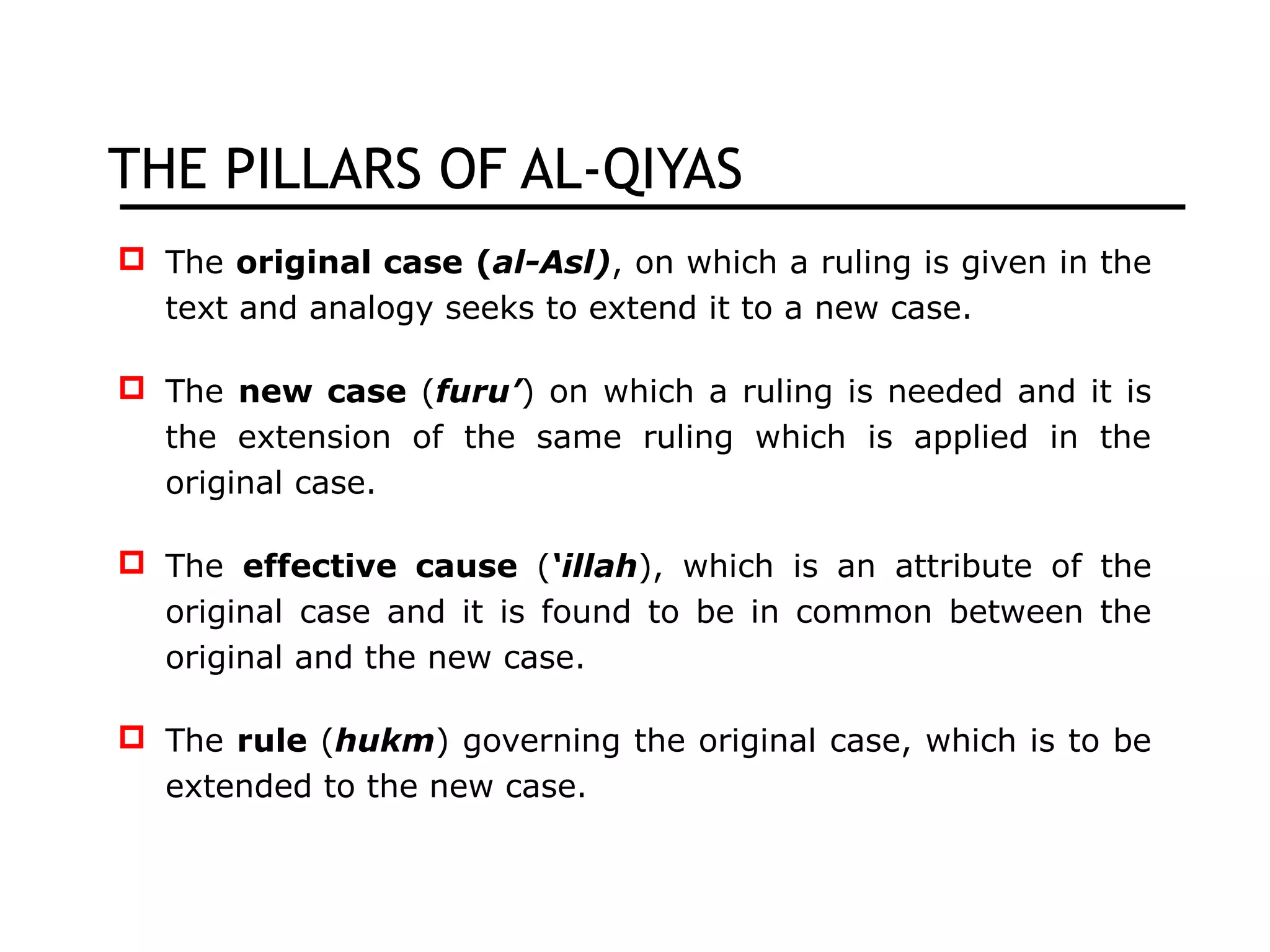 THE PILLARS OF AL-QIYAS
 The original case (al-Asl), on which a ruling is given in the
text and analogy seeks to extend it to a new case.
 The new case (furu’) on which a ruling is needed and it is
the extension of the same ruling which is applied in the
original case.
 The effective cause (‘illah), which is an attribute of the
original case and it is found to be in common between the
original and the new case.
 The rule (hukm) governing the original case, which is to be
extended to the new case.
 