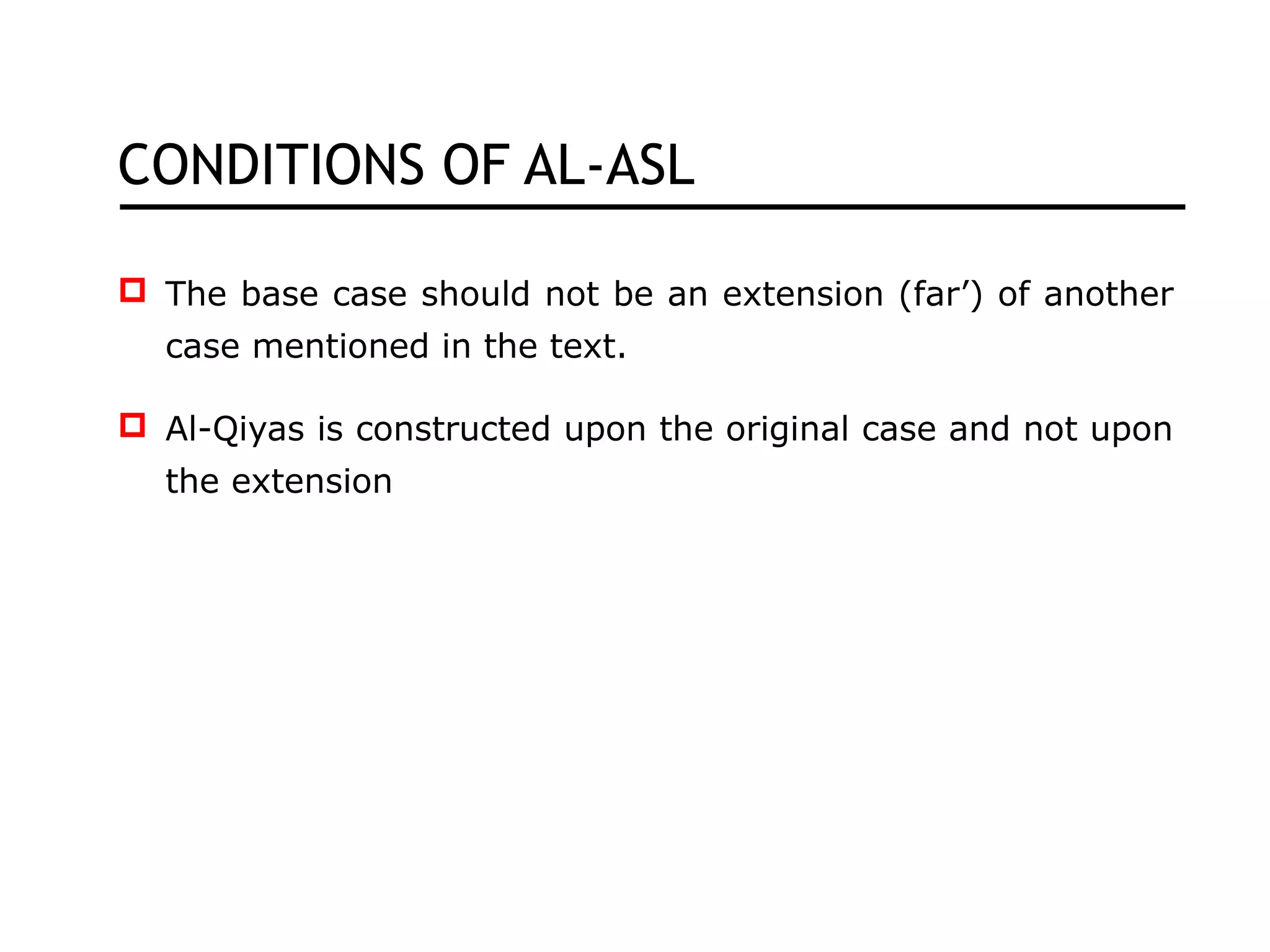 CONDITIONS OF AL-ASL
 The base case should not be an extension (far’) of another
case mentioned in the text.
 Al-Qiyas is constructed upon the original case and not upon
the extension
 