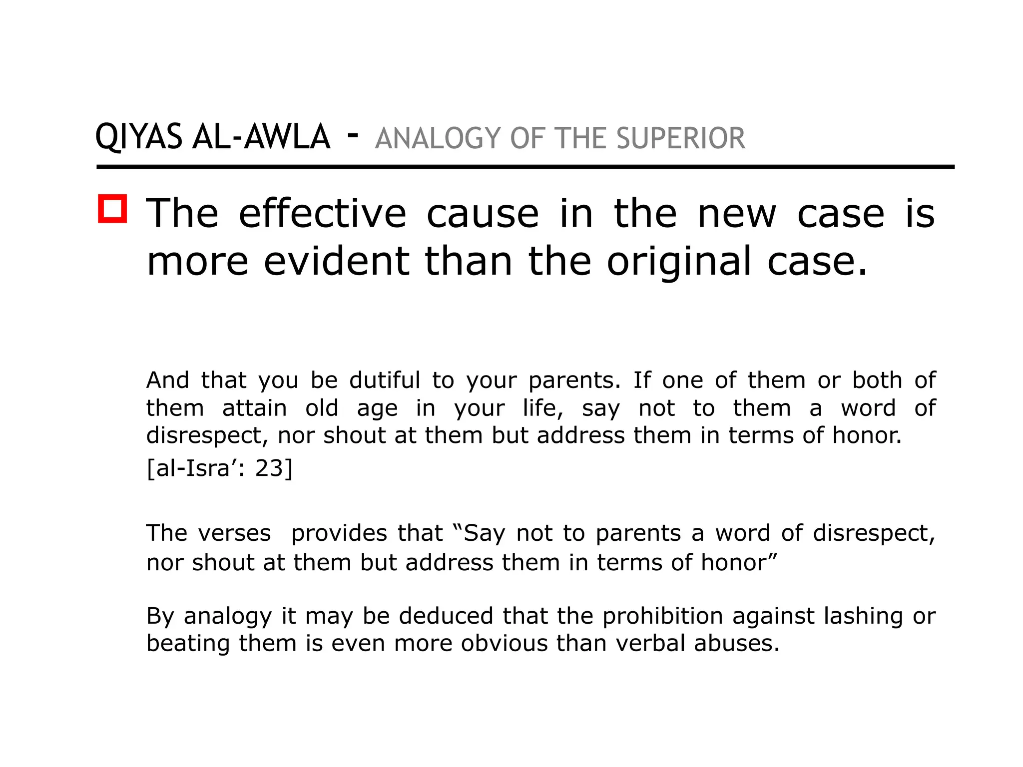 QIYAS AL-AWLA - ANALOGY OF THE SUPERIOR
 The effective cause in the new case is
more evident than the original case.
And that you be dutiful to your parents. If one of them or both of
them attain old age in your life, say not to them a word of
disrespect, nor shout at them but address them in terms of honor.
[al-Isra’: 23]
The verses provides that “Say not to parents a word of disrespect,
nor shout at them but address them in terms of honor”
By analogy it may be deduced that the prohibition against lashing or
beating them is even more obvious than verbal abuses.
 