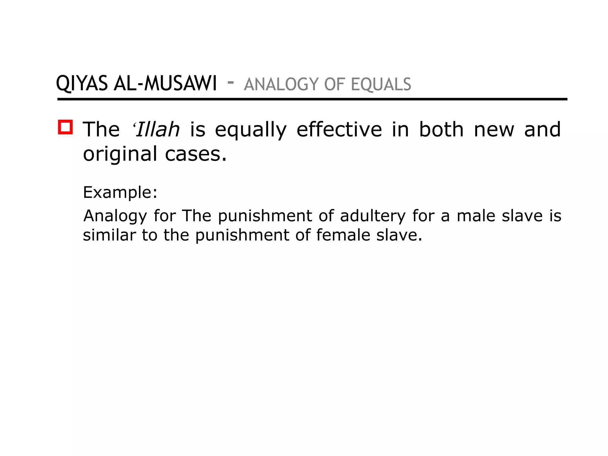 QIYAS AL-MUSAWI - ANALOGY OF EQUALS
 The ‘Illah is equally effective in both new and
original cases.
Example:
Analogy for The punishment of adultery for a male slave is
similar to the punishment of female slave.
 