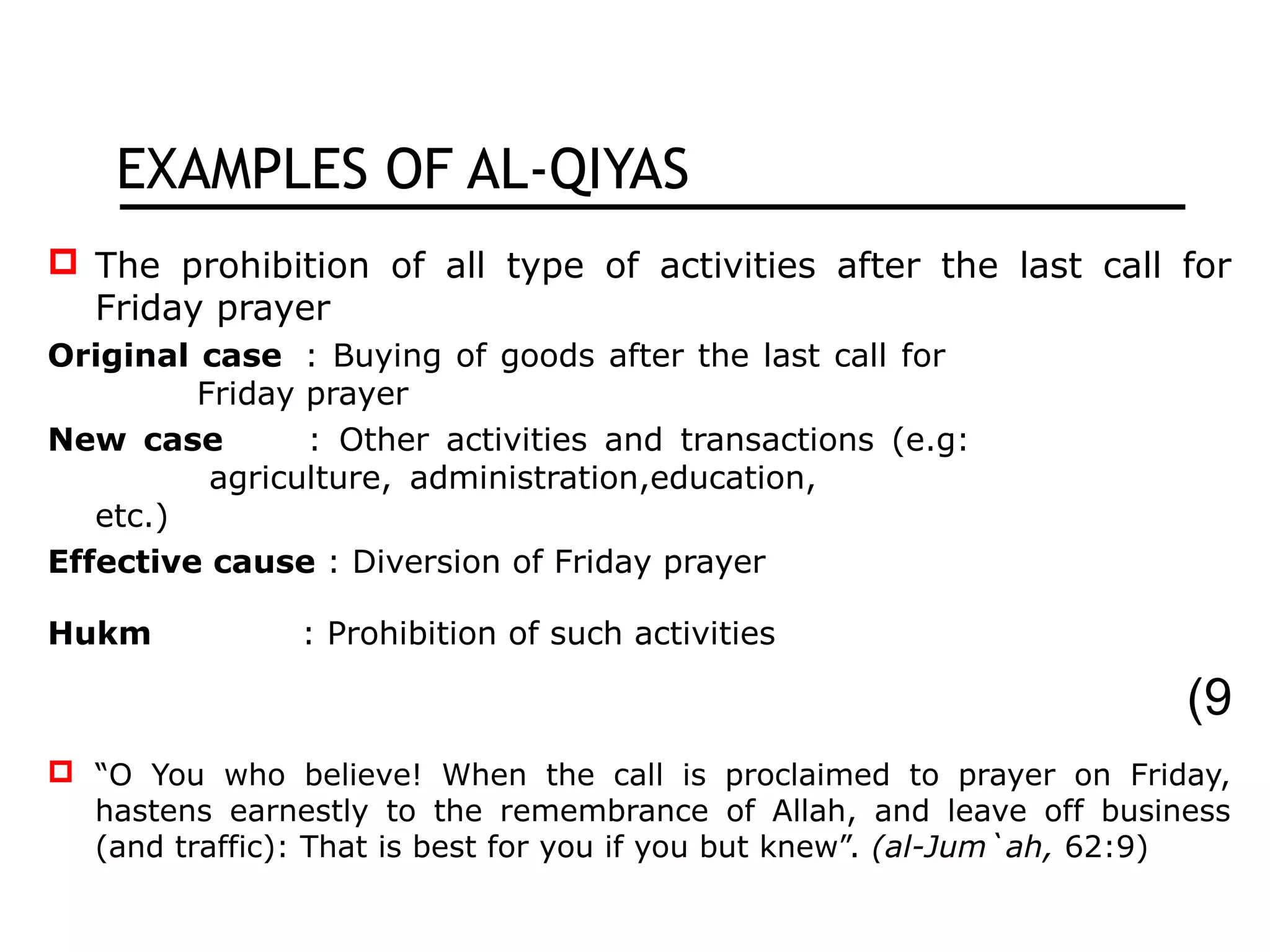 EXAMPLES OF AL-QIYAS
 The prohibition of all type of activities after the last call for
Friday prayer
Original case : Buying of goods after the last call for
Friday prayer
New case : Other activities and transactions (e.g:
agriculture, administration,education,
etc.)
Effective cause : Diversion of Friday prayer
Hukm : Prohibition of such activities
9(
 “O You who believe! When the call is proclaimed to prayer on Friday,
hastens earnestly to the remembrance of Allah, and leave off business
(and traffic): That is best for you if you but knew”. (al-Jum`ah, 62:9)
 