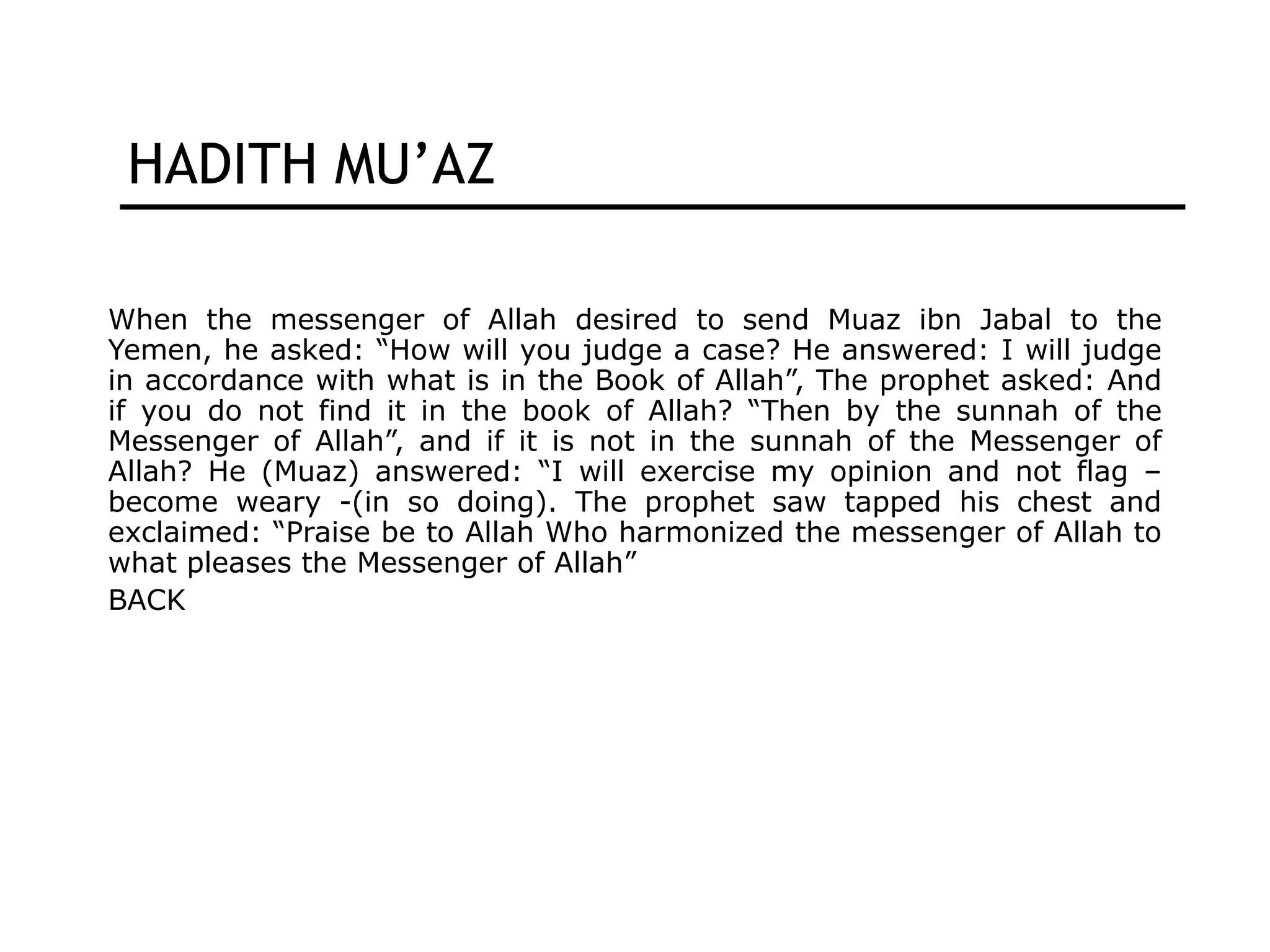 HADITH MU’AZ
When the messenger of Allah desired to send Muaz ibn Jabal to the
Yemen, he asked: “How will you judge a case? He answered: I will judge
in accordance with what is in the Book of Allah”, The prophet asked: And
if you do not find it in the book of Allah? “Then by the sunnah of the
Messenger of Allah”, and if it is not in the sunnah of the Messenger of
Allah? He (Muaz) answered: “I will exercise my opinion and not flag –
become weary -(in so doing). The prophet saw tapped his chest and
exclaimed: “Praise be to Allah Who harmonized the messenger of Allah to
what pleases the Messenger of Allah”
BACK
 