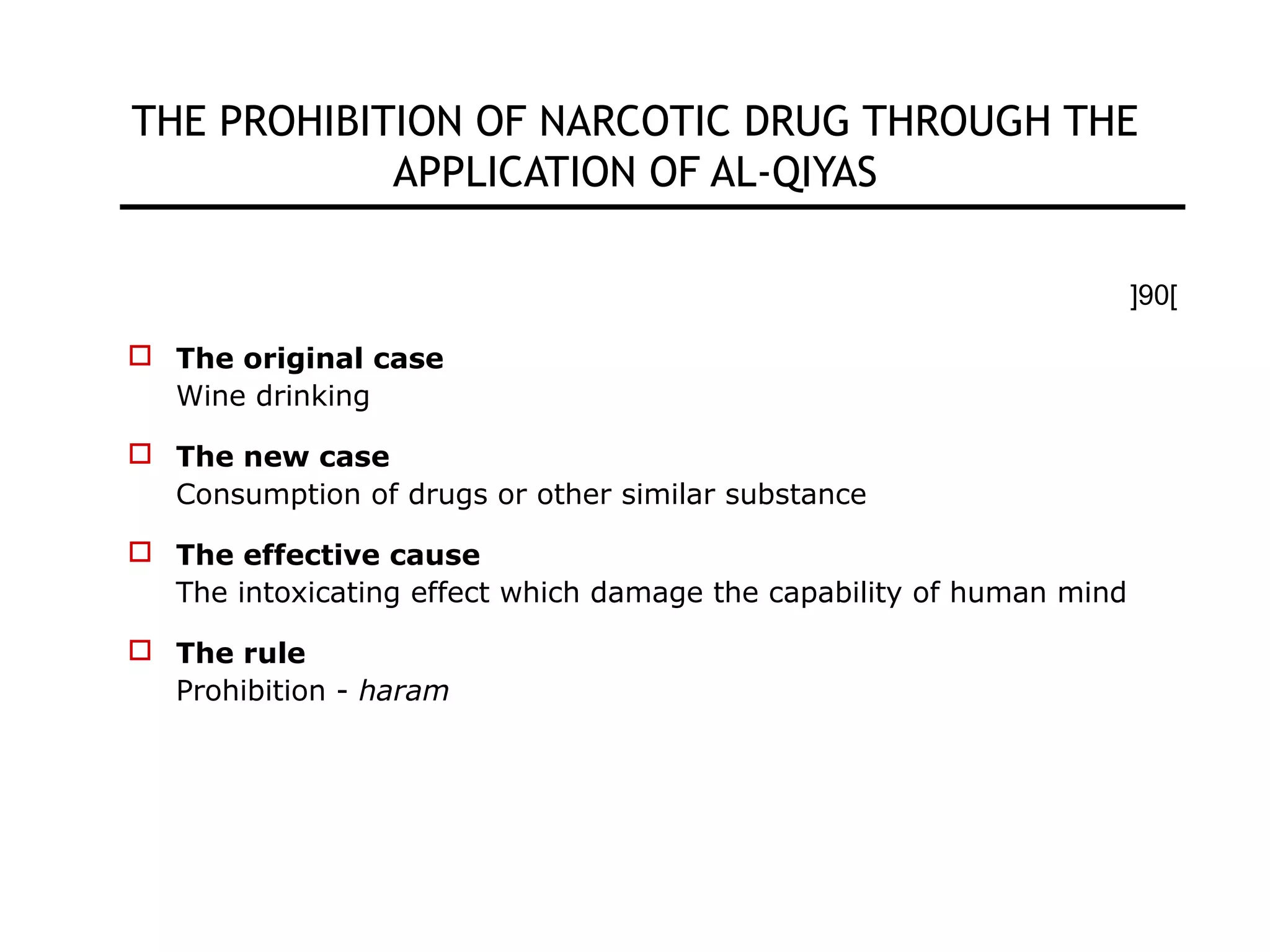 THE PROHIBITION OF NARCOTIC DRUG THROUGH THE
APPLICATION OF AL-QIYAS
[90]
 The original case
Wine drinking
 The new case
Consumption of drugs or other similar substance
 The effective cause
The intoxicating effect which damage the capability of human mind
 The rule
Prohibition - haram
 