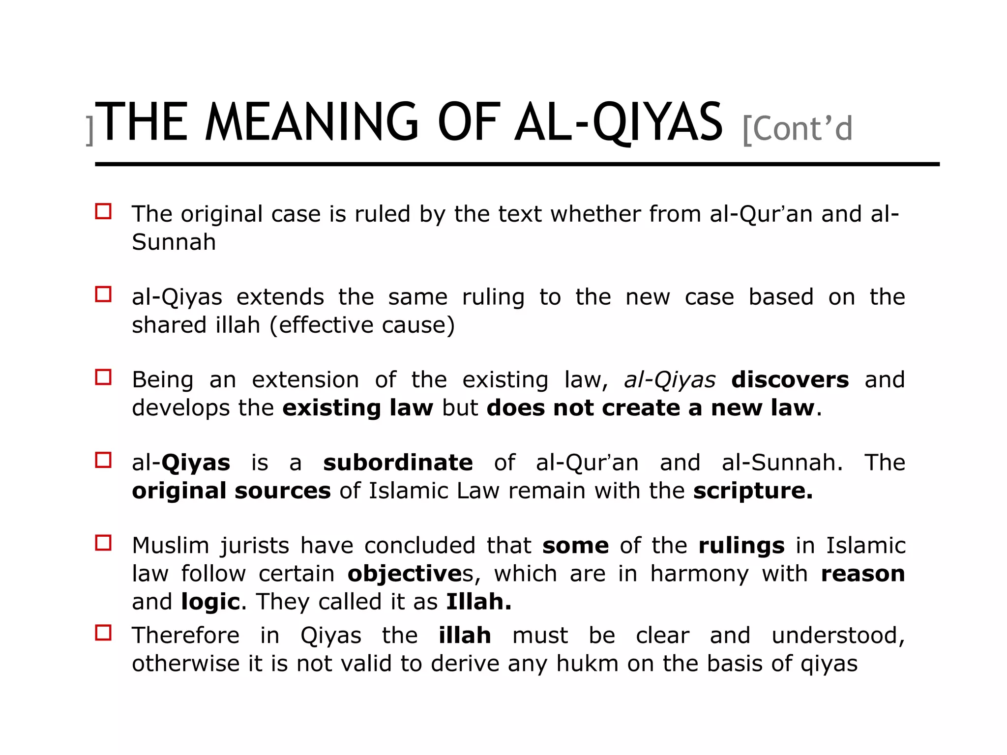 THE MEANING OF AL-QIYAS [Cont’d[
 The original case is ruled by the text whether from al-Qur’an and al-
Sunnah
 al-Qiyas extends the same ruling to the new case based on the
shared illah (effective cause)
 Being an extension of the existing law, al-Qiyas discovers and
develops the existing law but does not create a new law.
 al-Qiyas is a subordinate of al-Qur’an and al-Sunnah. The
original sources of Islamic Law remain with the scripture.
 Muslim jurists have concluded that some of the rulings in Islamic
law follow certain objectives, which are in harmony with reason
and logic. They called it as Illah.
 Therefore in Qiyas the illah must be clear and understood,
otherwise it is not valid to derive any hukm on the basis of qiyas
 