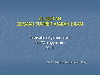 AL-QUR’AN 
SEBAGAI SUMBER AJARAN ISLAM 
Matakuliah Agama Islam 
MMTC Yogyakarta 
2014 
Oleh: Achmad Muhammad, M.Ag 
 
