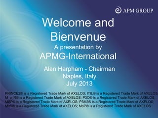 www.apmgroupltd.com
Alan Harpham - Chairman
Naples, Italy
July 2013
Welcome and
Bienvenue
A presentation by
APMG-International
PRINCE2® is a Registered Trade Mark of AXELOS; ITIL® is a Registered Trade Mark of AXELOS;
M_o_R® is a Registered Trade Mark of AXELOS; P3O® is a Registered Trade Mark of AXELOS;
MSP® is a Registered Trade Mark of AXELOS; P3M3® is a Registered Trade Mark of AXELOS;
MoV® is a Registered Trade Mark of AXELOS; MoP® is a Registered Trade Mark of AXELOS
 