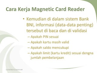 Cara Kerja Magnetic Card Reader
• Kemudian di dalam sistem Bank
BNI, informasi (data-data penting)
tersebut di baca dan di validasi
– Apakah PIN sesuai
– Apakah kartu masih valid
– Apakah saldo mencukupi
– Apakah limit (kartu kredit) sesuai dengna
jumlah pembelanjaan
12/10/2013 12:26:03 AM

 