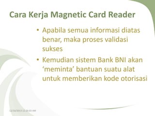 Cara Kerja Magnetic Card Reader
• Apabila semua informasi diatas
benar, maka proses validasi
sukses
• Kemudian sistem Bank BNI akan
‘meminta’ bantuan suatu alat
untuk memberikan kode otorisasi

12/10/2013 12:26:03 AM

 