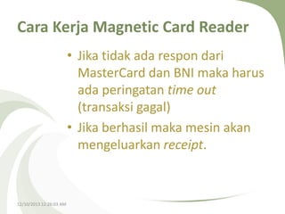 Cara Kerja Magnetic Card Reader
• Jika tidak ada respon dari
MasterCard dan BNI maka harus
ada peringatan time out
(transaksi gagal)
• Jika berhasil maka mesin akan
mengeluarkan receipt.

12/10/2013 12:26:03 AM

 