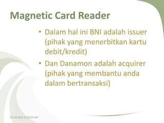 Magnetic Card Reader
• Dalam hal ini BNI adalah issuer
(pihak yang menerbitkan kartu
debit/kredit)
• Dan Danamon adalah acquirer
(pihak yang membantu anda
dalam bertransaksi)

12/10/2013 12:26:03 AM

 