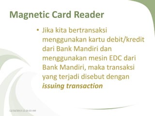 Magnetic Card Reader
• Jika kita bertransaksi
menggunakan kartu debit/kredit
dari Bank Mandiri dan
menggunakan mesin EDC dari
Bank Mandiri, maka transaksi
yang terjadi disebut dengan
issuing transaction

12/10/2013 12:26:03 AM

 