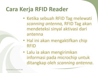 Cara Kerja RFID Reader
• Ketika sebuah RFID Tag melewati
scanning antenna, RFID Tag akan
mendeteksi sinyal aktivasi dari
antenna
• Hal ini akan mengaktifkan chip
RFID
• Lalu ia akan mengirimkan
informasi pada microchip untuk
ditangkap oleh scanning antenna.
12/10/2013 12:26:04 AM

 