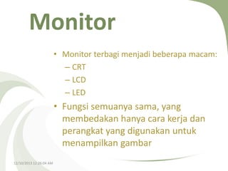 Monitor
• Monitor terbagi menjadi beberapa macam:
– CRT
– LCD
– LED

• Fungsi semuanya sama, yang
membedakan hanya cara kerja dan
perangkat yang digunakan untuk
menampilkan gambar
12/10/2013 12:26:04 AM

 
