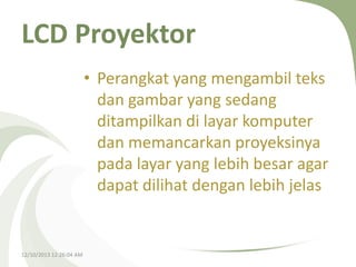 LCD Proyektor
• Perangkat yang mengambil teks
dan gambar yang sedang
ditampilkan di layar komputer
dan memancarkan proyeksinya
pada layar yang lebih besar agar
dapat dilihat dengan lebih jelas

12/10/2013 12:26:04 AM

 
