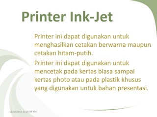 Printer Ink-Jet
Printer ini dapat digunakan untuk
menghasilkan cetakan berwarna maupun
cetakan hitam-putih.
Printer ini dapat digunakan untuk
mencetak pada kertas biasa sampai
kertas photo atau pada plastik khusus
yang digunakan untuk bahan presentasi.

12/10/2013 12:26:04 AM

 