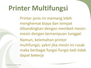 Printer Multifungsi
Printer jenis ini memang lebih
menghemat biaya dan tempat
dibandingkan dengan membeli mesinmesin dengan kemampuan tunggal.
Namun, kelemahan printer
multifungsi, yakni jika mesin ini rusak
maka berbagai fungsi-fungsi tadi tidak
dapat bekerja
12/10/2013 12:26:04 AM

 