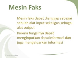 Mesin Faks
Mesin faks dapat dianggap sebagai
sebuah alat input sekaligus sebagai
alat output
Karena fungsinya dapat
menginputkan data/informasi dan
juga mengeluarkan informasi

12/10/2013 12:26:04 AM

 