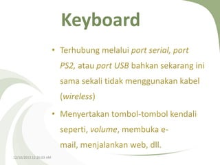 Keyboard
• Terhubung melalui port serial, port
PS2, atau port USB bahkan sekarang ini
sama sekali tidak menggunakan kabel

(wireless)
• Menyertakan tombol-tombol kendali
seperti, volume, membuka email, menjalankan web, dll.
12/10/2013 12:26:03 AM

 